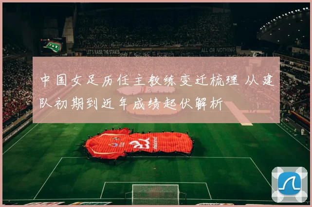 中国女足历任主教练变迁梳理 从建队初期到近年成绩起伏解析
