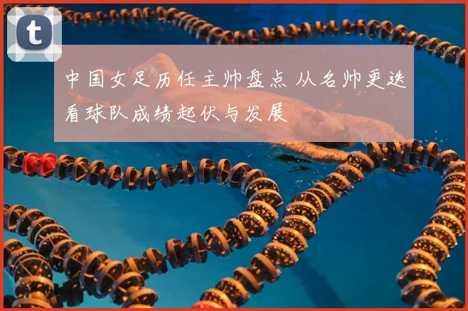 中国女足历任主帅盘点 从名帅更迭看球队成绩起伏与发展